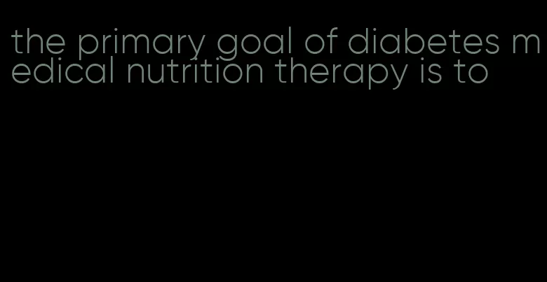 the primary goal of diabetes medical nutrition therapy is to