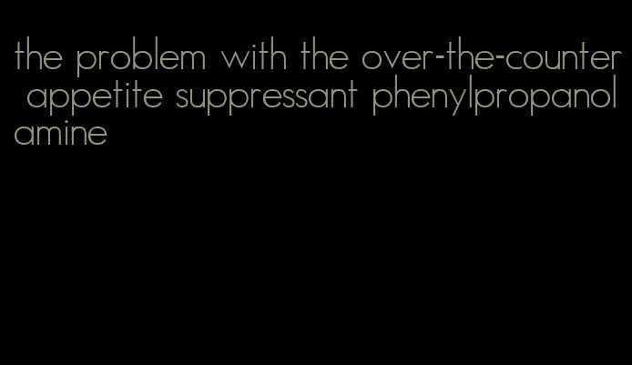 the problem with the over-the-counter appetite suppressant phenylpropanolamine