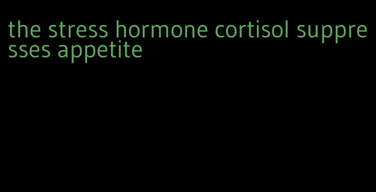 the stress hormone cortisol suppresses appetite