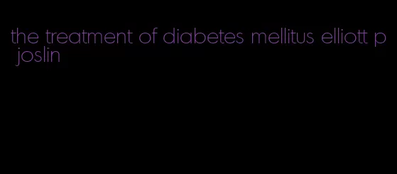 the treatment of diabetes mellitus elliott p joslin