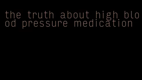 the truth about high blood pressure medication