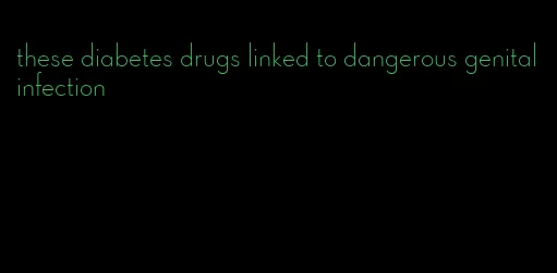 these diabetes drugs linked to dangerous genital infection