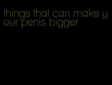 things that can make your penis bigger