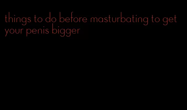 things to do before masturbating to get your penis bigger