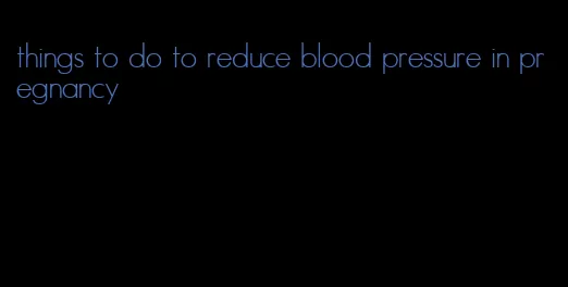 things to do to reduce blood pressure in pregnancy