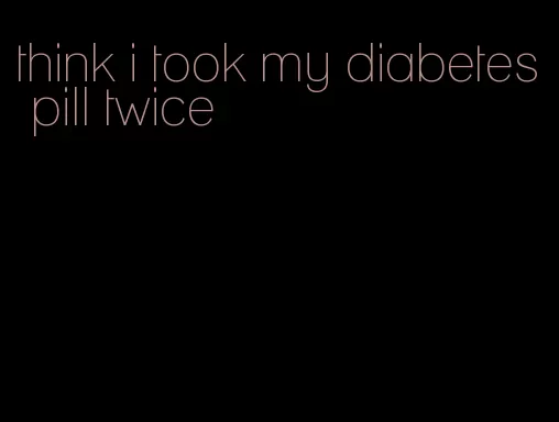 think i took my diabetes pill twice