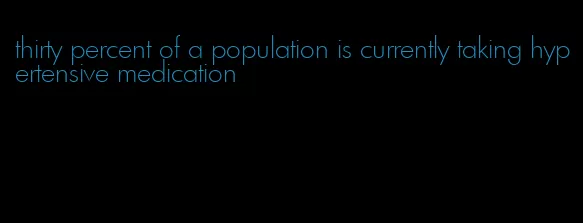 thirty percent of a population is currently taking hypertensive medication