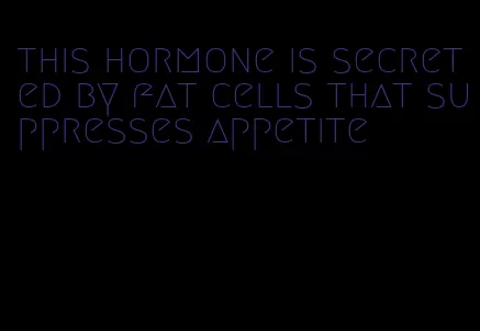 this hormone is secreted by fat cells that suppresses appetite