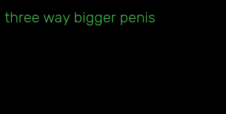 three way bigger penis