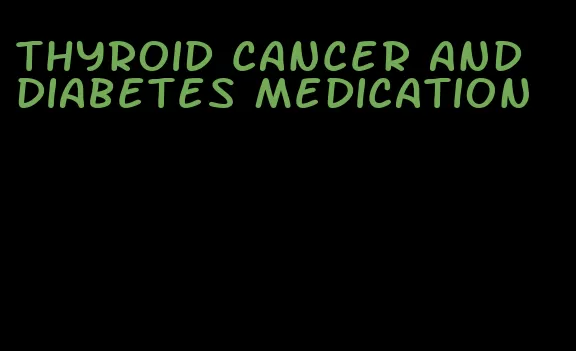 thyroid cancer and diabetes medication