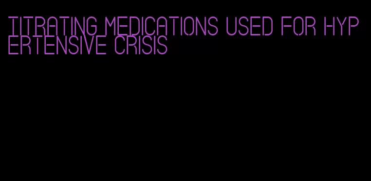 titrating medications used for hypertensive crisis