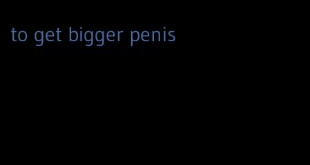 to get bigger penis