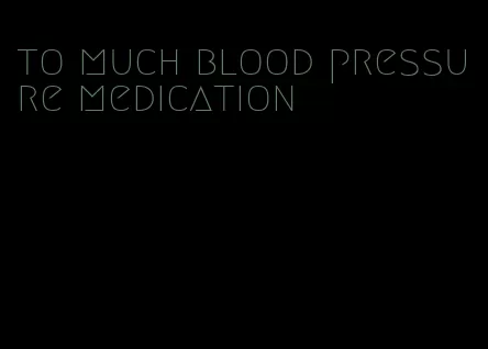 to much blood pressure medication