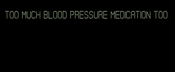 too much blood pressure medication too