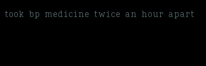 took bp medicine twice an hour apart