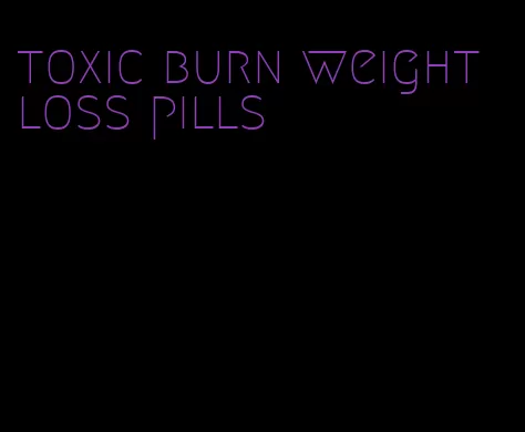 toxic burn weight loss pills