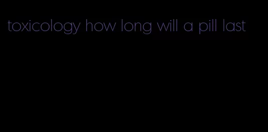 toxicology how long will a pill last