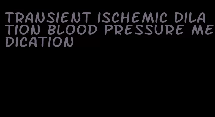 transient ischemic dilation blood pressure medication