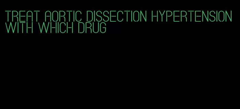 treat aortic dissection hypertension with which drug