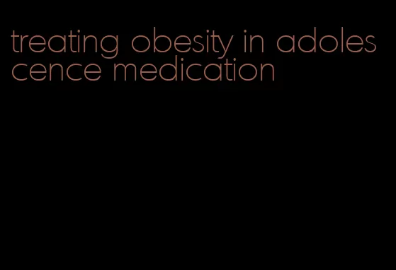 treating obesity in adolescence medication