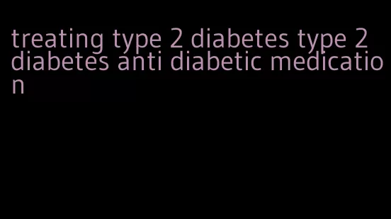 treating type 2 diabetes type 2 diabetes anti diabetic medication