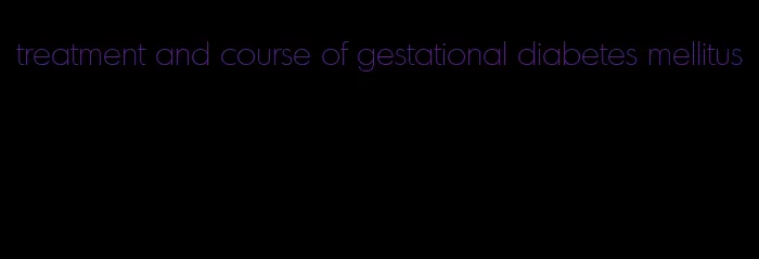 treatment and course of gestational diabetes mellitus