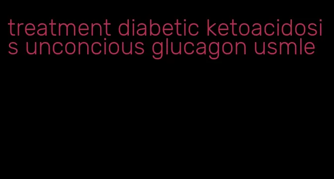 treatment diabetic ketoacidosis unconcious glucagon usmle