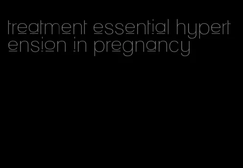 treatment essential hypertension in pregnancy