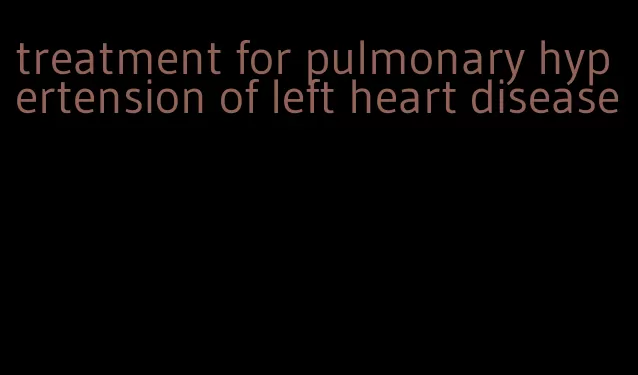 treatment for pulmonary hypertension of left heart disease