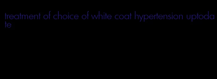 treatment of choice of white coat hypertension uptodate