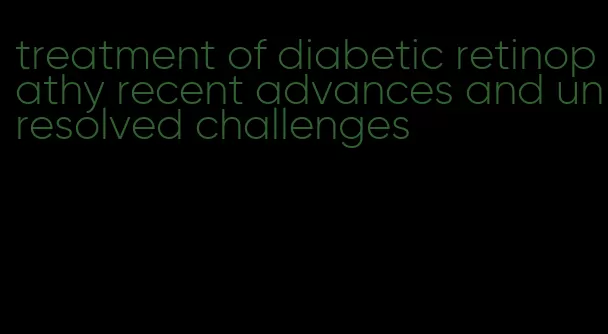 treatment of diabetic retinopathy recent advances and unresolved challenges