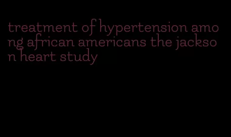 treatment of hypertension among african americans the jackson heart study