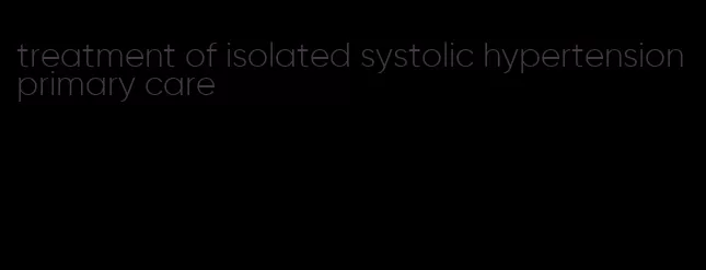 treatment of isolated systolic hypertension primary care