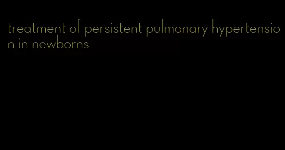 treatment of persistent pulmonary hypertension in newborns