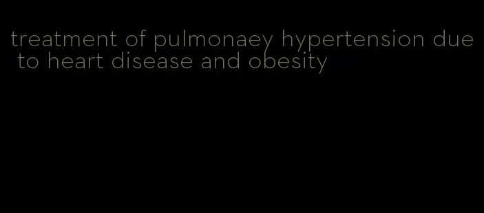 treatment of pulmonaey hypertension due to heart disease and obesity