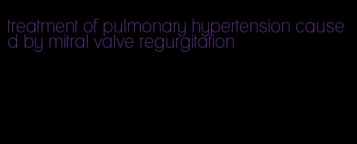 treatment of pulmonary hypertension caused by mitral valve regurgitation