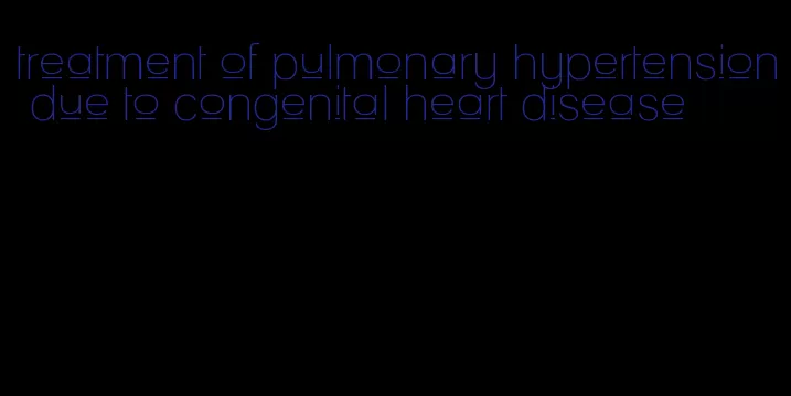 treatment of pulmonary hypertension due to congenital heart disease