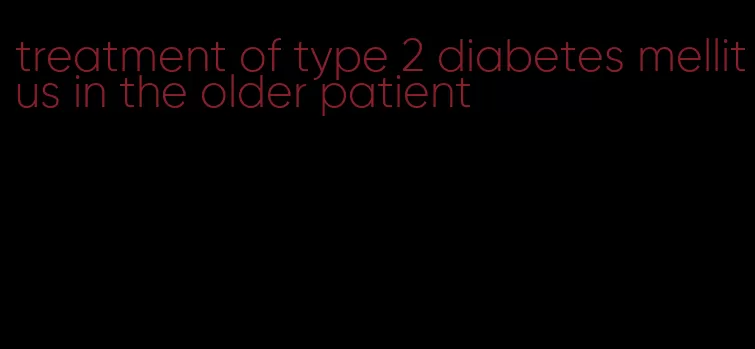 treatment of type 2 diabetes mellitus in the older patient