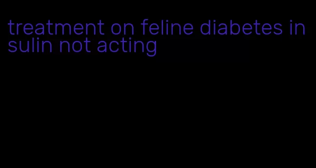 treatment on feline diabetes insulin not acting