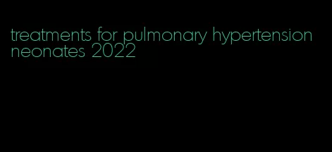 treatments for pulmonary hypertension neonates 2022