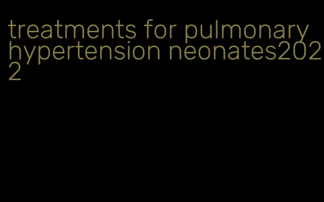 treatments for pulmonary hypertension neonates2022