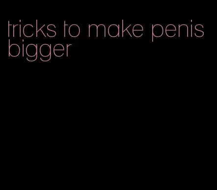 tricks to make penis bigger