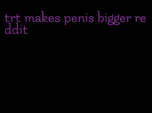 trt makes penis bigger reddit