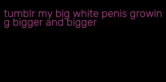 tumblr my big white penis growing bigger and bigger