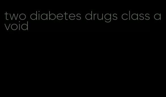 two diabetes drugs class avoid