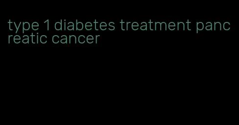 type 1 diabetes treatment pancreatic cancer