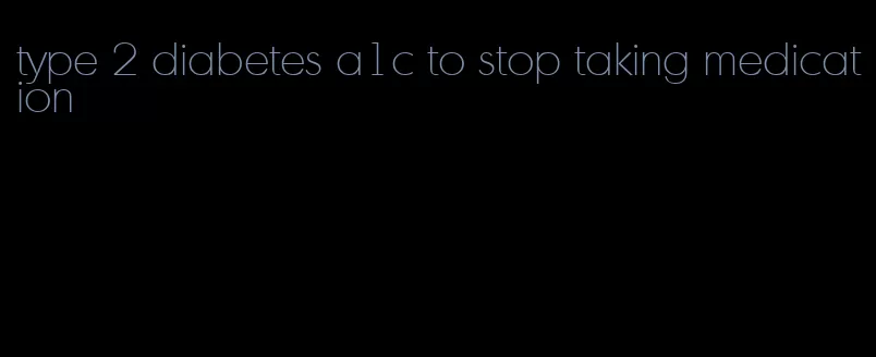 type 2 diabetes a1c to stop taking medication