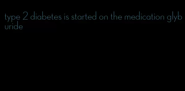 type 2 diabetes is started on the medication glyburide