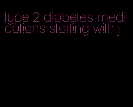 type 2 diabetes medications starting with j