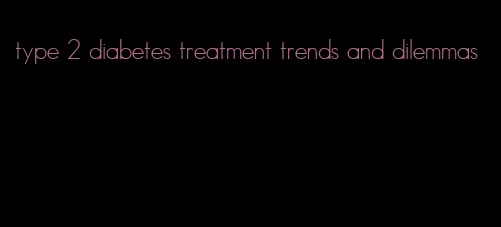 type 2 diabetes treatment trends and dilemmas